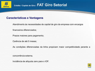 Crédito / Capital de Giro /   FAT Giro Setorial


Características e Vantagens

    Atendimento às necessidades de capital de giro da empresa com encargos

    financeiros diferenciados;

    Prazos maiores para pagamento;

    Carência de até 5 meses;

    As condições diferenciadas da linha propiciam maior competitividade perante a



    concorrência externa.

    Incidência de alíquota zero para o IOF.
 