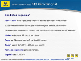 Crédito / Capital de Giro /          FAT Giro Setorial


       Condições Negociais*

       Público-alvo: micro e pequenas empresas do setor de bares e restaurantes e

       outros estabelecimentos de serviços de alimentação e bebidas, devidamente

       cadastrados no Ministério do Turismo, com faturamento bruto anual de até R$ 5 milhões.

       Limites: máximo de R$ 100 mil por cliente.

       Prazo: até 24 meses, com carência de até 5 meses.

       Taxas*: a partir de TJLP + 4,27% ao ano. (ago/11)

       Forma de pagamento: parcelas mensais.

       Vigência: até 31.12.2011
                  *Condições e taxas sujeitas à alteração.
*Condições e taxas sujeitas à alteração. Para informações sobre o Custo Efetivo Total (CET), o cliente deve procurar uma agência
 