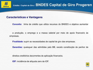 Crédito / Capital de Giro /     BNDES Capital de Giro Progeren


Características e Vantagens

    Conceito: linha de crédito que utiliza recursos do BNDES e objetiva aumentar



    a produção, o emprego e a massa salarial por meio de apoio financeiro às
  empresas.

    Finalidade: suprir as necessidades de capital de giro das empresas.

    Garantias: quaisquer das admitidas pelo BB, exceto constituição de penhor de



    direitos creditórios decorrentes de aplicação financeira.

    IOF: incidência de alíquota zero de IOF.
    *Condições e taxas sujeitas à alteração.
 