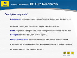 Crédito / Capital de Giro /      BB Giro Recebíveis


Condições Negociais*

    Público-alvo: empresas dos segmentos Comércio, Indústria ou Serviços, com



    carteira de cobrança ou custódia de cheques pré-datados no BB.

    Prazo: duplicatas e cheques vinculados como garantia: vincendos até 180 dias.

    Encargos: de balcão de 1,92% ao mês (ago/11).

    Forma de pagamento: encargos mensais, na data escolhida pela empresa.

    A reposição do capital poderá ser feita a qualquer momento ou, obrigatoriamente,

    no final do contrato, caso não seja renovado.

    *Condições e taxas sujeitas à alteração.
 
