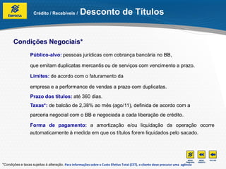 Crédito / Recebíveis /         Desconto de Títulos


       Condições Negociais*
                  Público-alvo: pessoas jurídicas com cobrança bancária no BB,

                  que emitam duplicatas mercantis ou de serviços com vencimento a prazo.

                  Limites: de acordo com o faturamento da

                  empresa e a performance de vendas a prazo com duplicatas.
                  Prazo dos títulos: até 360 dias.
                  Taxas*: de balcão de 2,38% ao mês (ago/11), definida de acordo com a
                  parceria negocial com o BB e negociada a cada liberação de crédito.

                  Forma de pagamento: a amortização e/ou liquidação da operação ocorre
                  automaticamente à medida em que os títulos forem liquidados pelo sacado.




*Condições e taxas sujeitas à alteração. Para informações sobre o Custo Efetivo Total (CET), o cliente deve procurar uma agência
 