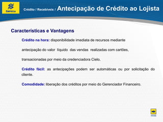 Crédito / Recebíveis /   Antecipação de Crédito ao Lojista


Características e Vantagens
    Crédito na hora: disponibilidade imediata de recursos mediante

    antecipação do valor líquido das vendas realizadas com cartões,

    transacionadas por meio da credenciadora Cielo.

    Crédito fácil: as antecipações podem ser automáticas ou por solicitação do
    cliente.

    Comodidade: liberação dos créditos por meio do Gerenciador Financeiro.
 