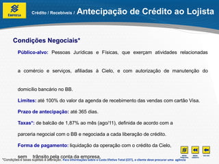 Crédito / Recebíveis /         Antecipação de Crédito ao Lojista


       Condições Negociais*
          Público-alvo: Pessoas Jurídicas e Físicas, que exerçam atividades relacionadas


          a comércio e serviços, afiliadas à Cielo, e com autorização de manutenção do


          domicílio bancário no BB.

          Limites: até 100% do valor da agenda de recebimento das vendas com cartão Visa.

          Prazo de antecipação: até 365 dias.

          Taxas*: de balcão de 1,87% ao mês (ago/11), definida de acordo com a

          parceria negocial com o BB e negociada a cada liberação de crédito.

          Forma de pagamento: liquidação da operação com o crédito da Cielo,

          sem        trânsito pela conta da empresa.
*Condições e taxas sujeitas à alteração. Para informações sobre o Custo Efetivo Total (CET), o cliente deve procurar uma agência
 