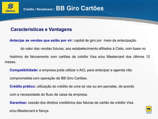 Crédito / Recebíveis /   BB Giro Cartões


   Características e Vantagens

  Antecipe as vendas que estão por vir: capital de giro por meio da antecipação

         do valor das vendas futuras, aos estabelecimento afiliados à Cielo, com base no

  histórico de faturamento com cartões de crédito Visa e/ou Mastercard dos últimos 12
meses.

  Compatibilidade: a empresa pode utilizar o ACL para antecipar a agenda não

  comprometida com operação de BB Giro Cartões.

  Crédito prático: utilização do crédito de uma só vez ou em parcelas, de acordo

  com a necessidade do fluxo de caixa da empresa.

  Garantias: cessão dos direitos creditórios das faturas de cartão de crédito Visa

  e/ou Mastercard e fiança.
 