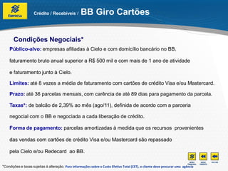 Crédito / Recebíveis /         BB Giro Cartões


       Condições Negociais*
    Público-alvo: empresas afiliadas à Cielo e com domicílio bancário no BB,

    faturamento bruto anual superior a R$ 500 mil e com mais de 1 ano de atividade

    e faturamento junto à Cielo.

    Limites: até 8 vezes a média de faturamento com cartões de crédito Visa e/ou Mastercard.

    Prazo: até 36 parcelas mensais, com carência de até 89 dias para pagamento da parcela.

    Taxas*: de balcão de 2,39% ao mês (ago/11), definida de acordo com a parceria

    negocial com o BB e negociada a cada liberação de crédito.

    Forma de pagamento: parcelas amortizadas à medida que os recursos provenientes

    das vendas com cartões de crédito Visa e/ou Mastercard são repassado

    pela Cielo e/ou Redecard ao BB.

*Condições e taxas sujeitas à alteração. Para informações sobre o Custo Efetivo Total (CET), o cliente deve procurar uma agência
 