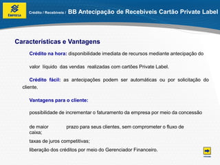 Crédito / Recebíveis /   BB Antecipação de Recebíveis Cartão Private Label



Características e Vantagens
    Crédito na hora: disponibilidade imediata de recursos mediante antecipação do

    valor líquido das vendas realizadas com cartões Private Label.

      Crédito fácil: as antecipações podem ser automáticas ou por solicitação do
  cliente.

    Vantagens para o cliente:

    possibilidade de incrementar o faturamento da empresa por meio da concessão

    de maior                 prazo para seus clientes, sem comprometer o fluxo de
    caixa;
    taxas de juros competitivas;
    liberação dos créditos por meio do Gerenciador Financeiro.
 