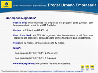 Crédito / Financiamentos de Investimentos /            Proger Urbano Empresarial


       Condições Negociais*
                  Público-alvo: microempresas ou empresas de pequeno porte jurídicas com
                  faturamento bruto anual de até R$ 5 milhões

                  Limites: de R$ 5 mil até R$ 400 mil.

                  Valor financiável: até 80% do orçamento dos investimentos e até 30% para
                  capital de giro associado, calculado sobre o limite financiável para investimento.

                  Prazo: até 72 meses, com carência de até 12 meses.

                  Taxas*:

                     Com garantia do FGO: TJLP + 2,5% ao ano;

                     Sem garantia do FGO: TJLP + 5 % ao ano.

                  Forma de pagamento: em parcelas mensais e sucessivas.


*Condições e taxas sujeitas à alteração. Para informações sobre o Custo Efetivo Total (CET), o cliente deve procurar uma agência
 