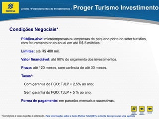 Crédito / Financiamentos de Investimentos /       Proger Turismo Investimento


       Condições Negociais*
                  Público-alvo: microempresas ou empresas de pequeno porte do setor turístico,
                  com faturamento bruto anual em até R$ 5 milhões.

                  Limites: até R$ 400 mil.

                  Valor financiável: até 90% do orçamento dos investimentos.

                  Prazo: até 120 meses, com carência de até 30 meses.

                  Taxas*:

                     Com garantia do FGO: TJLP + 2,5% ao ano;

                     Sem garantia do FGO: TJLP + 5 % ao ano.

                  Forma de pagamento: em parcelas mensais e sucessivas.



*Condições e taxas sujeitas à alteração. Para informações sobre o Custo Efetivo Total (CET), o cliente deve procurar uma agência
 