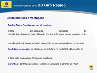Crédito / Capital de Giro /   BB Giro Rápido


Características e Vantagens

Crédito Fixo e Rotativo em um só produto:

crédito                 pré-aprovado                 composto                 de
parcela fixa, disponível para utilização em liberação única ou em parcelas, e de



parcela rotativa (cheque especial), de acordo com as necessidades da empresa.

Facilidade de acesso: simulação do empréstimo no Portal BB e liberações de



crédito pelo Gerenciador Financeiro e Agência.

Garantias: garantias pessoais. Poderá ser vinculada a garantia de FGO.
 