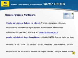 Crédito / Financiamentos de Investimentos /   Cartão BNDES


Características e Vantagens


Crédito para compra de bens via internet: financia a compra de máquinas,

equipamentos e insumos de alguns setores, diretamente de fornecedores

credenciados no portal do Cartão BNDES www.cartaobndes.gov.br

Ampla variedade de itens financiáveis: o Cartão BNDES financia todos os itens



cadastrados no portal do produto, como máquinas, equipamentos, veículos,



equipamentos de informática, insumos de alguns setores, serviços, dentre outros.
 