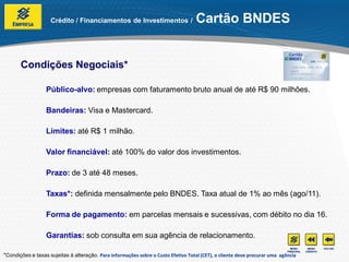 Crédito / Financiamentos de Investimentos /                     Cartão BNDES


       Condições Negociais*

                  Público-alvo: empresas com faturamento bruto anual de até R$ 90 milhões.

                  Bandeiras: Visa e Mastercard.

                  Limites: até R$ 1 milhão.

                  Valor financiável: até 100% do valor dos investimentos.

                  Prazo: de 3 até 48 meses.

                  Taxas*: definida mensalmente pelo BNDES. Taxa atual de 1% ao mês (ago/11).

                  Forma de pagamento: em parcelas mensais e sucessivas, com débito no dia 16.

                  Garantias: sob consulta em sua agência de relacionamento.

*Condições e taxas sujeitas à alteração. Para informações sobre o Custo Efetivo Total (CET), o cliente deve procurar uma agência
 