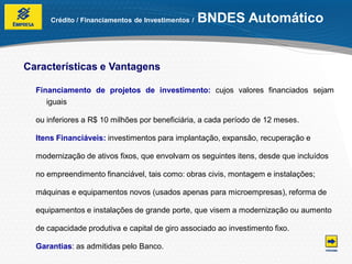 Crédito / Financiamentos de Investimentos /   BNDES Automático


Características e Vantagens

  Financiamento de projetos de investimento: cujos valores financiados sejam
     iguais

  ou inferiores a R$ 10 milhões por beneficiária, a cada período de 12 meses.

  Itens Financiáveis: investimentos para implantação, expansão, recuperação e

  modernização de ativos fixos, que envolvam os seguintes itens, desde que incluídos

  no empreendimento financiável, tais como: obras civis, montagem e instalações;

  máquinas e equipamentos novos (usados apenas para microempresas), reforma de

  equipamentos e instalações de grande porte, que visem a modernização ou aumento

  de capacidade produtiva e capital de giro associado ao investimento fixo.

  Garantias: as admitidas pelo Banco.
 