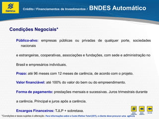 Crédito / Financiamentos de Investimentos /                     BNDES Automático


       Condições Negociais*

              Público-alvo: empresas públicas ou privadas de qualquer porte, sociedades
                nacionais

              e estrangeiras, cooperativas, associações e fundações, com sede e administração no

              Brasil e empresários individuais.

              Prazo: até 96 meses com 12 meses de carência, de acordo com o projeto.

              Valor financiável: até 100% do valor do bem ou do empreendimento.

              Forma de pagamento: prestações mensais e sucessivas. Juros trimestrais durante

              a carência. Principal e juros após a carência.

              Encargos Financeiros: TJLP + sobretaxa.
*Condições e taxas sujeitas à alteração. Para informações sobre o Custo Efetivo Total (CET), o cliente deve procurar uma agência
 