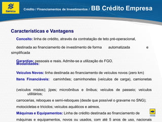 Crédito / Financiamentos de Investimentos /   BB Crédito Empresa


Características e Vantagens
   Conceito: linha de crédito, através da contratação de teto pré-operacional,

   destinada ao financiamento de investimento de forma      automatizada          e
simplificada

   Garantias: pessoais e reais. Admite-se a utilização do FGO.
   Modalidades:

   Veículos Novos: linha destinada ao financiamento de veículos novos (zero km)
   Itens Financiáveis:    caminhões; caminhonetes (veículos de carga), camionetas

   (veículos mistos); jipes; microônibus e ônibus; veículos de passeio; veículos
          utilitários;
   carrocerias, reboques e semi-reboques (desde que possível o gravame no SNG);
   motocicletas e triciclos; veículos aquáticos e aéreos.
   Máquinas e Equipamentos: Linha de crédito destinada ao financiamento de
   máquinas e equipamentos, novos ou usados, com até 5 anos de uso, nacionais
 