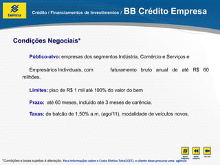 Crédito / Financiamentos de Investimentos /                     BB Crédito Empresa


       Condições Negociais*

                  Público-alvo: empresas dos segmentos Indústria, Comércio e Serviços e

                 Empresários Individuais, com                              faturamento bruto anual de até R$ 60
              milhões.

                  Limites: piso de R$ 1 mil até 100% do valor do bem

                  Prazo: até 60 meses, incluído até 3 meses de carência.

                  Taxas: de balcão de 1,50% a.m. (ago/11), modalidade de veículos novos.




*Condições e taxas sujeitas à alteração. Para informações sobre o Custo Efetivo Total (CET), o cliente deve procurar uma agência
 