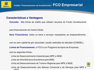 Crédito / Financiamentos de Investimentos /   FCO Empresarial


Características e Vantagens
  Conceito: São linhas de crédito que utilizam recursos do Fundo Constitucional


  para financiamento do Centro-Oeste.

  Itens Financiáveis: todos os bens e serviços necessários ao empreendimento,


  com ou sem capital de giro associado, exceto restrições do alocador (CONDEL).

  Linhas de Financiamento: o FCO é um Programa de Apoio às Empresas,

  com as seguintes linhas:
   Linha de Desenvolvimento Industrial para MPE e MGE;
   Linha de Infra-Estrutura Econômica para MGE;
   Linha de Desenvolvimento do Turismo Regional para MPE e MGE;
   Linha de Desenvolvimento dos Setores Comercial e de Serviços para MPE e
 