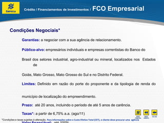Crédito / Financiamentos de Investimentos /                     FCO Empresarial


       Condições Negociais*
                  Garantias: a negociar com a sua agência de relacionamento.

                  Público-alvo: empresários individuais e empresas correntistas do Banco do

                  Brasil dos setores industrial, agro-industrial ou mineral, localizados nos Estados
                         de

                  Goiás, Mato Grosso, Mato Grosso do Sul e no Distrito Federal.

                  Limites: Definido em razão do porte do proponente e da tipologia de renda do


                  município de localização do empreendimento.

                  Prazo: até 20 anos, incluindo o período de até 5 anos de carência.

                  Taxas*: a partir de 6,75% a.a. (ago/11)
*Condições e taxas sujeitas à alteração. Para informações sobre o Custo Efetivo Total (CET), o cliente deve procurar uma agência
 