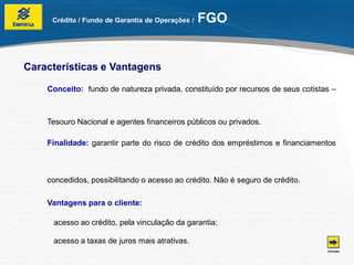 Crédito / Fundo de Garantia de Operações /   FGO


Características e Vantagens

    Conceito: fundo de natureza privada, constituído por recursos de seus cotistas –



    Tesouro Nacional e agentes financeiros públicos ou privados.

    Finalidade: garantir parte do risco de crédito dos empréstimos e financiamentos



    concedidos, possibilitando o acesso ao crédito. Não é seguro de crédito.

    Vantagens para o cliente:

     acesso ao crédito, pela vinculação da garantia;

     acesso a taxas de juros mais atrativas.
 