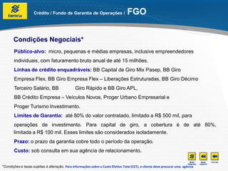 Crédito / Fundo de Garantia de Operações /                    FGO


       Condições Negociais*
       Público-alvo: micro, pequenas e médias empresas, inclusive empreendedores
       individuais, com faturamento bruto anual de até 15 milhões.
       Linhas de crédito enquadráveis: BB Capital de Giro Mix Pasep, BB Giro
       Empresa Flex, BB Giro Empresa Flex – Liberações Estruturadas, BB Giro Décimo
       Terceiro Salário, BB                     Giro Rápido e BB Giro APL,
       BB Crédito Empresa – Veículos Novos, Proger Urbano Empresarial e
       Proger Turismo Investimento.
       Limites de Garantia: até 80% do valor contratado, limitado a R$ 500 mil, para
       operações de investimento. Para capital de giro, a cobertura é de até 80%,
       limitada a R$ 100 mil. Esses limites são considerados isoladamente.
       Prazo: o prazo da garantia cobre todo o período da operação.
       Custo: sob consulta em sua agência de relacionamento.


*Condições e taxas sujeitas à alteração. Para informações sobre o Custo Efetivo Total (CET), o cliente deve procurar uma agência
 