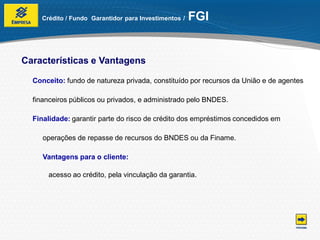 Crédito / Fundo Garantidor para Investimentos /   FGI


Características e Vantagens

  Conceito: fundo de natureza privada, constituído por recursos da União e de agentes

  financeiros públicos ou privados, e administrado pelo BNDES.

  Finalidade: garantir parte do risco de crédito dos empréstimos concedidos em

     operações de repasse de recursos do BNDES ou da Finame.

     Vantagens para o cliente:

      acesso ao crédito, pela vinculação da garantia.
 