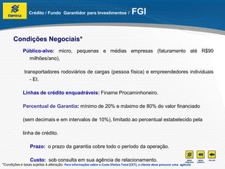 Crédito / Fundo Garantidor para Investimentos /                      FGI


       Condições Negociais*
              Público-alvo: micro, pequenas e médias empresas (faturamento até R$90
                milhões/ano),

              transportadores rodoviários de cargas (pessoa física) e empreendedores individuais
                 - EI.

              Linhas de crédito enquadráveis: Finame Procaminhoneiro.

              Percentual de Garantia: mínimo de 20% e máximo de 80% do valor financiado

              (sem decimais e em intervalos de 10%), limitado ao percentual estabelecido pela

              linha de crédito.

                  Prazo: o prazo da garantia cobre todo o período da operação.

                  Custo: sob consulta em sua agência de relacionamento.
*Condições e taxas sujeitas à alteração. Para informações sobre o Custo Efetivo Total (CET), o cliente deve procurar uma agência
 