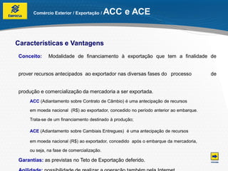 Comércio Exterior / Exportação /     ACC e ACE


Características e Vantagens
Conceito:    Modalidade de financiamento à exportação que tem a finalidade de


prover recursos antecipados ao exportador nas diversas fases do processo               de


produção e comercialização da mercadoria a ser exportada.
    ACC (Adiantamento sobre Contrato de Câmbio) é uma antecipação de recursos

    em moeda nacional (R$) ao exportador, concedido no período anterior ao embarque.

    Trata-se de um financiamento destinado à produção;

    ACE (Adiantamento sobre Cambiais Entregues) é uma antecipação de recursos

    em moeda nacional (R$) ao exportador, concedido após o embarque da mercadoria,

    ou seja, na fase de comercialização.

Garantias: as previstas no Teto de Exportação deferido.
 
