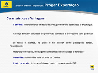 Comércio Exterior / Exportação /   Proger Exportação


Características e Vantagens

    Conceito: financiamento em reais da produção de bens destinados à exportação.



    Abrange também despesas de promoção comercial e de viagens para participar



     de feiras e eventos, no Brasil e no exterior, como passagens aéreas,
  hospedagem,

    material promocional, montagem e ambientação de estandes e translado.

    Garantias: as definidas para o Limite de Crédito.

    Custo reduzido: linha de crédito em reais, com recursos do FAT.
 