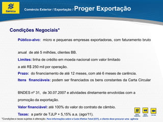 Comércio Exterior / Exportação /              Proger Exportação


       Condições Negociais*
               Público-alvo: micro e pequenas empresas exportadoras, com faturamento bruto


               anual de até 5 milhões, clientes BB.
               Limites: linha de crédito em moeda nacional com valor limitado
               a até R$ 250 mil por operação.
               Prazo: do financiamento de até 12 meses, com até 6 meses de carência.
               Itens financiáveis: podem ser financiados os bens constantes da Carta Circular


               BNDES nº 31, de 30.07.2007 e atividades diretamente envolvidas com a
               promoção da exportação.
               Valor financiável: até 100% do valor do contrato de câmbio.
               Taxas: a partir de TJLP + 5,15% a.a. (ago/11).
*Condições e taxas sujeitas à alteração. Para informações sobre o Custo Efetivo Total (CET), o cliente deve procurar uma agência
 