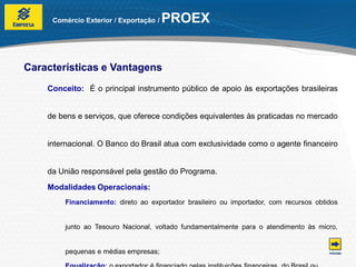 Comércio Exterior / Exportação /   PROEX


Características e Vantagens
    Conceito: É o principal instrumento público de apoio às exportações brasileiras


    de bens e serviços, que oferece condições equivalentes às praticadas no mercado


    internacional. O Banco do Brasil atua com exclusividade como o agente financeiro


    da União responsável pela gestão do Programa.
    Modalidades Operacionais:
        Financiamento: direto ao exportador brasileiro ou importador, com recursos obtidos


        junto ao Tesouro Nacional, voltado fundamentalmente para o atendimento às micro,


        pequenas e médias empresas;
 