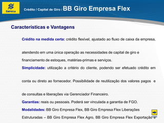 Crédito / Capital de Giro /   BB Giro Empresa Flex

Características e Vantagens

    Crédito na medida certa: crédito flexível, ajustado ao fluxo de caixa da empresa,


    atendendo em uma única operação as necessidades de capital de giro e

    financiamento de estoques, matérias-primas e serviços.

    Simplicidade: utilização a critério do cliente, podendo ser efetuado crédito em


    conta ou direto ao fornecedor. Possibilidade de reutilização dos valores pagos e


    de consultas e liberações via Gerenciador Financeiro.

    Garantias: reais ou pessoais. Poderá ser vinculada a garantia de FGO.

    Modalidades: BB Giro Empresa Flex, BB Giro Empresa Flex Liberações

    Estruturadas – BB Giro Empresa Flex Agro, BB Giro Empresa Flex Exportação e
 