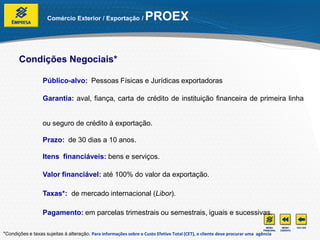 Comércio Exterior / Exportação /              PROEX


       Condições Negociais*

                  Público-alvo: Pessoas Físicas e Jurídicas exportadoras

                  Garantia: aval, fiança, carta de crédito de instituição financeira de primeira linha


                  ou seguro de crédito à exportação.

                  Prazo: de 30 dias a 10 anos.

                  Itens financiáveis: bens e serviços.

                  Valor financiável: até 100% do valor da exportação.

                  Taxas*: de mercado internacional (Libor).

                  Pagamento: em parcelas trimestrais ou semestrais, iguais e sucessivas.

*Condições e taxas sujeitas à alteração. Para informações sobre o Custo Efetivo Total (CET), o cliente deve procurar uma agência
 