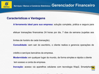 Serviços / Banco e Comércio Eletrônico /   Gerenciador Financeiro


Características e Vantagens

    A ferramenta ideal para sua empresa: solução completa, prática e segura para


    efetuar transações financeiras 24 horas por dia, 7 dias da semana (sujeitas aos


    limites de horário de cada transação).

    Comodidade: sem sair do escritório, o cliente realiza e gerencia operações de


    crédito e serviços bancários da empresa.

    Modernidade: em qualquer lugar do mundo, de forma simples e rápida o cliente

    tem acesso a conta da empresa.

    Inovação: acesso via aparelhos celulares com tecnologia Wap2, Smartphones
 