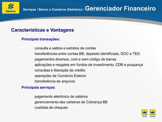 Serviços / Banco e Comércio Eletrônico /   Gerenciador Financeiro


Características e Vantagens
    Principais transações:

            consulta a saldos e extratos de contas
            transferências entre contas BB, depósito identificado, DOC e TED
            pagamentos diversos, com e sem código de barras
            aplicações e resgates em fundos de investimento, CDB e poupança
            consultas e liberação de crédito
            operações de Comércio Exterior
            transferência de arquivos
    Principais serviços:

            pagamento eletrônico de salários
            gerenciamento das carteiras de Cobrança BB
            custódia de cheques
 