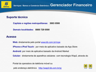 Serviços / Banco e Comércio Eletrônico /   Gerenciador Financeiro


Suporte técnico

    Capitais e regiões metropolitanas: 3003 0500

    Demais localidades: 0800 729 0500


Acesso
    Web: diretamente pelo portal www.bb.com.br/mpe

    iPhone e iPod Touch: por meio de aplicativo baixado da App Store

    Android: por meio de aplicativo baixado da Android Market

    Celular: diretamente de aparelhos celulares com tecnologia Wap2, através do


    Portal da operadora de telefonia móvel ou

    pelo endereço eletrônico http://wap2.bb.com.br/pj
 