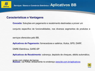Serviços / Banco e Comércio Eletrônico /   Aplicativos BB


Características e Vantagens

    Conceito: Soluções em pagamento e recebimento destinadas a prover um

    conjunto específico de funcionalidades, nos diversos segmentos de produtos e



    serviços oferecidos pelo BB.

    Aplicativos de Pagamento: fornecedores e salários, títulos, GPS, DARF,

    GNRE Eletrônica, GARE-SP

    Aplicativos de Recebimento: cobrança, depósito de cheques, débito automático,

    guias com código de barras.
    Acesso: via Portal, diretamente no endereço www.bb.com.br/aplicativos
 