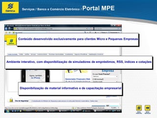 Serviços / Banco e Comércio Eletrônico /   Portal MPE



       Conteúdo desenvolvido exclusivamente para clientes Micro e Pequenas Empresas




Ambiente interativo, com disponibilização de simuladores de empréstimos, RSS, índices e cotações




        Disponibilização de material informativo e de capacitação empresarial
 