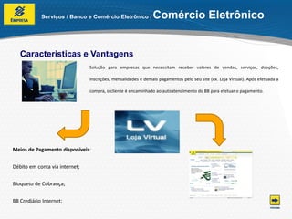 Serviços / Banco e Comércio Eletrônico /           Comércio Eletrônico


   Características e Vantagens
                                Solução para empresas que necessitam receber valores de vendas, serviços, doações,

                                inscrições, mensalidades e demais pagamentos pelo seu site (ex. Loja Virtual). Após efetuada a

                                compra, o cliente é encaminhado ao autoatendimento do BB para efetuar o pagamento.




Meios de Pagamento disponíveis:


Débito em conta via internet;


Bloqueto de Cobrança;


BB Crediário Internet;
 