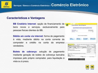 Serviços / Banco e Comércio Eletrônico /   Comércio Eletrônico


Características e Vantagens
    BB Crediário Internet: opção de financiamento de
    bens novos e serviços, exclusivamente para
    pessoas físicas clientes do BB.

    Débito em conta via internet: forma de pagamento
    à vista, mediante débito na conta corrente do
    comprador e crédito na conta da empresa
    vendedora.

    Boleto de cobrança: solução de pagamento
    mediante geração de boleto de cobrança bancária
    impresso pelo próprio comprador, para liquidação à
    vista ou à prazo.
 