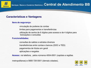 Serviços / Banco e Comércio Eletrônico /   Central de Atendimento BB


Características e Vantagens

    Itens de segurança:
             vinculação de poderes às contas
             limites para pagamentos e transferências
             utilização de senha de 6 dígitos para acesso e de 4 dígitos para
             transações e consultas
    Funcionalidades:
             consultas de saldos e extratos diversos
             transferências entre contas e bancos (DOC e TED)
             pagamentos de títulos em geral
             aplicações e resgates
    Acesso: via telefone, pelos números 4004-0001 (capitais e regiões

    metropolitanas) e 0800 729 0001 (demais cidades).
 