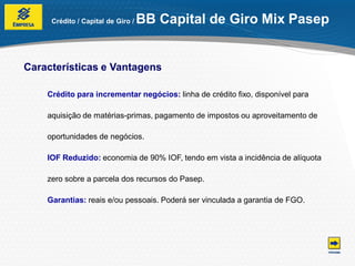 Crédito / Capital de Giro /   BB Capital de Giro Mix Pasep


Características e Vantagens

    Crédito para incrementar negócios: linha de crédito fixo, disponível para

    aquisição de matérias-primas, pagamento de impostos ou aproveitamento de

    oportunidades de negócios.

    IOF Reduzido: economia de 90% IOF, tendo em vista a incidência de alíquota

    zero sobre a parcela dos recursos do Pasep.

    Garantias: reais e/ou pessoais. Poderá ser vinculada a garantia de FGO.
 