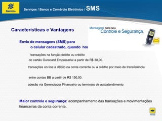 Serviços / Banco e Comércio Eletrônico /     SMS


Características e Vantagens

   Envio de mensagens (SMS) para
         o celular cadastrado, quando houver:

         transações na função débito ou crédito
        do cartão Ourocard Empresarial a partir de R$ 30,00.

       transações on line a débito na conta corrente ou a crédito por meio de transferência


        entre contas BB a partir de R$ 150,00.

       adesão via Gerenciador Financeiro ou terminais de autoatendimento




   Maior controle e segurança: acompanhamento das transações e movimentações
   financeiras da conta corrente.
 