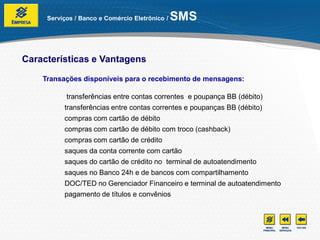 Serviços / Banco e Comércio Eletrônico /   SMS


Características e Vantagens

    Transações disponíveis para o recebimento de mensagens:

           transferências entre contas correntes e poupança BB (débito)
          transferências entre contas correntes e poupanças BB (débito)
          compras com cartão de débito
          compras com cartão de débito com troco (cashback)
          compras com cartão de crédito
          saques da conta corrente com cartão
          saques do cartão de crédito no terminal de autoatendimento
          saques no Banco 24h e de bancos com compartilhamento
          DOC/TED no Gerenciador Financeiro e terminal de autoatendimento
          pagamento de títulos e convênios
 