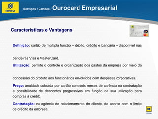Serviços / Cartões /   Ourocard Empresarial


Características e Vantagens


Definição: cartão de múltipla função – débito, crédito e bancária – disponível nas


bandeiras Visa e MasterCard.

Utilização: permite o controle e organização dos gastos da empresa por meio da


concessão do produto aos funcionários envolvidos com despesas corporativas.

Preço: anuidade cobrada por cartão com seis meses de carência na contratação
e possibilidade de descontos progressivos em função da sua utilização para
compras à crédito.

Contratação: na agência de relacionamento do cliente, de acordo com o limite
de crédito da empresa.
 