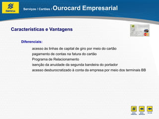 Serviços / Cartões /   Ourocard Empresarial


Características e Vantagens

    Diferenciais:
           acesso às linhas de capital de giro por meio do cartão
           pagamento de contas na fatura do cartão
           Programa de Relacionamento
           isenção da anuidade da segunda bandeira do portador
           acesso desburocratizado à conta da empresa por meio dos terminais BB
 