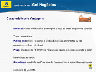 Serviços / Cartões /   Gol Negócios


Características e Vantagens


    Definição: cartão internacional emitido pelo Banco do Brasil em parceria com Gol


    Transportes Aéreos.

    Público-alvo: Micro, Pequenas e Médias Empresas, correntistas ou não

    correntistas do Banco do Brasil.

    Preço: anuidade de R$ 60,00 em 12 parcelas iguais e mensais cobrada a partir


    da liberação do cartão.

    Contratação: a adesão ao Programa de Recompensas é automática quando da


    assinatura do Contrato.
 