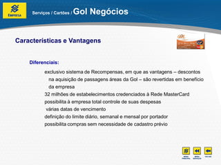 Serviços / Cartões /   Gol Negócios


Características e Vantagens


    Diferenciais:
           exclusivo sistema de Recompensas, em que as vantagens – descontos
             na aquisição de passagens áreas da Gol – são revertidas em benefício
             da empresa
           32 milhões de estabelecimentos credenciados à Rede MasterCard
           possibilita à empresa total controle de suas despesas
           várias datas de vencimento
           definição do limite diário, semanal e mensal por portador
           possibilita compras sem necessidade de cadastro prévio
 