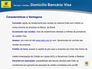 Serviços / Cartões /   Domicílio Bancário Visa


Características e Vantagens

    Conceito: opção de recebimento das vendas do sistema Cielo com crédito na

    conta corrente da empresa no Banco do Brasil.

    Incremento nas vendas: meio de recebimento ofertado a milhões de portadores

    de cartões Visa.

    Acesso: por meio do site www.cielo.com.br com ferramentas de controle das

    vendas da empresa.

    Crédito na hora: acesso à capital de giro para a empresa por meio das linhas de


    crédito Antecipação de Crédito ao Lojista (ACL) e Recebíveis Cartão a Realizar.

    Garantia em operações: possibilidade das faturas devidas pela Cielo se

    constituírem em garantia de operação de crédito contratada junto ao BB.
 