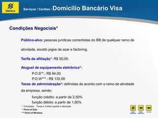 Serviços / Cartões /          Domicílio Bancário Visa


Condições Negociais*

    Público-alvo: pessoas jurídicas correntistas do BB de qualquer ramo de

    atividade, exceto jogos de azar e factoring.

    Tarifa de afiliação*: R$ 50,00.

    Aluguel de equipamento eletrônico*:
          P.O.S**.: R$ 84,00
          P.O.W***.: R$ 135,00
    Taxas de administração*: definidas de acordo com o ramo de atividade
    da empresa, sendo:
              função crédito: a partir de 2,50%
              função débito: a partir de 1,60%
    * Condições , Taxas e Tarifas sujeitas à alteração
    ** Point of Sale
    *** Point of Wireless
 