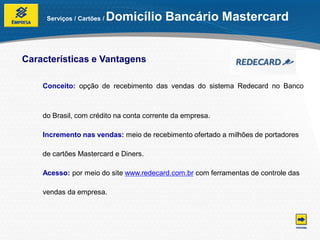 Serviços / Cartões /   Domicílio Bancário Mastercard


Características e Vantagens

    Conceito: opção de recebimento das vendas do sistema Redecard no Banco



    do Brasil, com crédito na conta corrente da empresa.

    Incremento nas vendas: meio de recebimento ofertado a milhões de portadores

    de cartões Mastercard e Diners.

    Acesso: por meio do site www.redecard.com.br com ferramentas de controle das

    vendas da empresa.
 