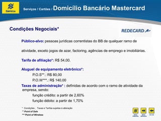 Serviços / Cartões /         Domicílio Bancário Mastercard


Condições Negociais*

    Público-alvo: pessoas jurídicas correntistas do BB de qualquer ramo de

    atividade, exceto jogos de azar, factoring, agências de emprego e imobiliárias.

    Tarifa de afiliação*: R$ 54,00.

    Aluguel de equipamento eletrônico*:
              P.O.S**.: R$ 80,00
              P.O.W***.: R$ 140,00
    Taxas de administração* : definidas de acordo com o ramo de atividade da
    empresa, sendo:
              função crédito: a partir de 2,60%
              função débito: a partir de 1,70%
    * Condições , Taxas e Tarifas sujeitas à alteração
    ** Point of Sale
    *** Point of Wireless
 